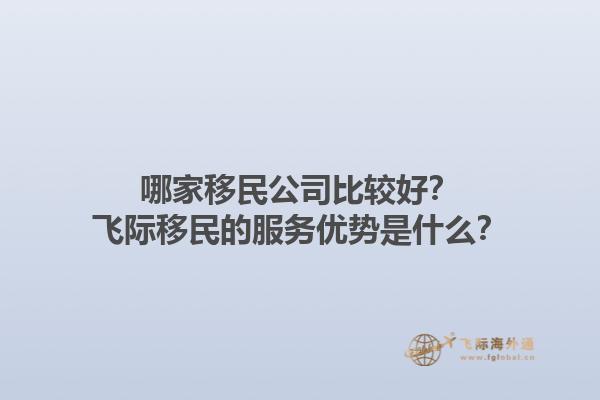 哪家移民公司比较好？飞际移民的服务优势是什么？1.jpg