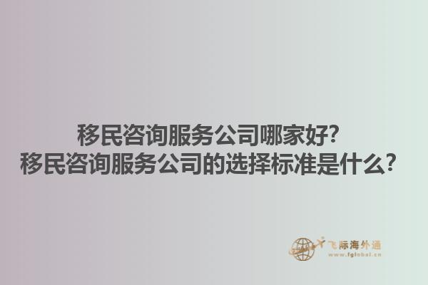 移民咨询服务公司哪家好？移民咨询服务公司的选择标准是什么？1.jpg