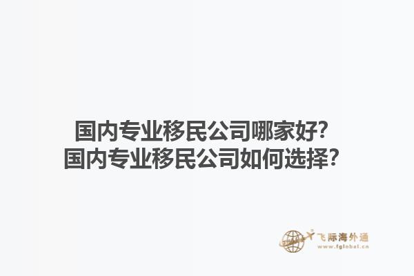 国内专业移民公司哪家好？国内专业移民公司如何选择？1.jpg