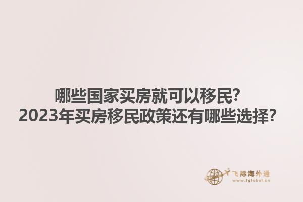 哪些国家买房就可以移民？2023年买房移民政策还有哪些选择？1.jpg