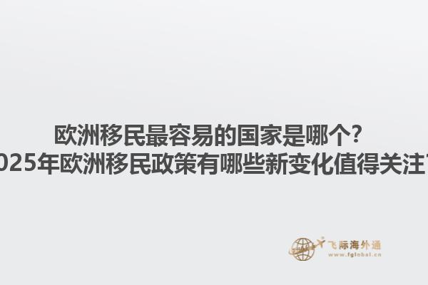 欧洲移民最容易的国家是哪个？2025年欧洲移民政策有哪些新变化值得关注？1.jpg