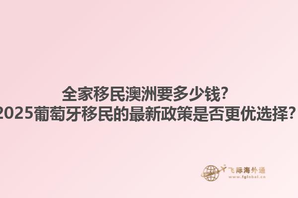 全家移民澳洲要多少钱？2025葡萄牙移民的最新政策是否更优选择？1.jpg