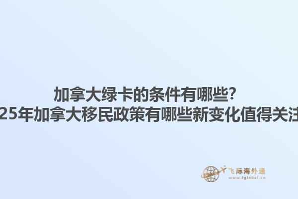 加拿大绿卡的条件有哪些？2025年加拿大移民政策有哪些新变化值得关注？1.jpg