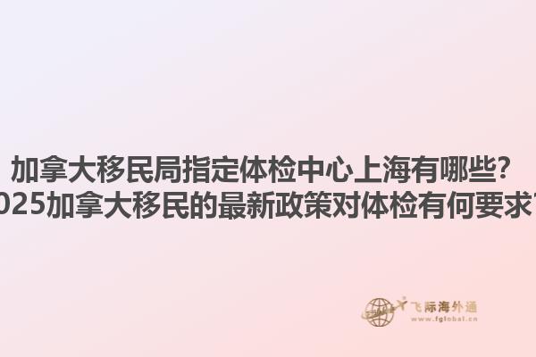加拿大移民局指定体检中心上海有哪些？2025加拿大移民的最新政策对体检有何要求？1.jpg