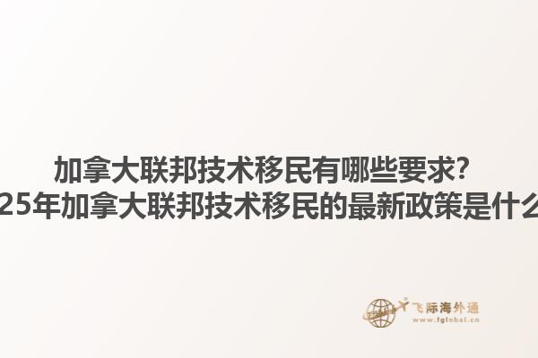加拿大联邦技术移民有哪些要求？2025年加拿大联邦技术移民的最新政策是什么？