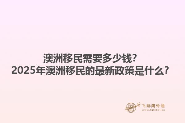 澳洲移民需要多少钱？2025年澳洲移民的最新政策是什么？1.jpg