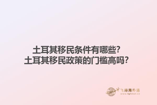 土耳其移民条件有哪些？土耳其移民政策的门槛高吗？1.jpg