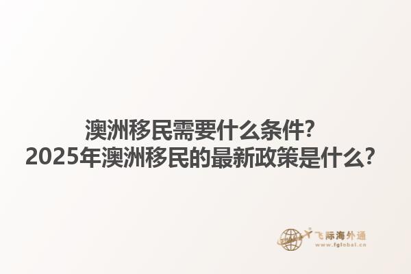 澳洲移民需要什么条件？2025年澳洲移民的最新政策是什么？1.jpg