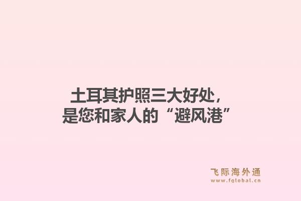 土耳其护照三大好处，是您和家人的“避风港”1.jpg