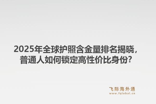 2025年全球护照含金量排名揭晓，普通人如何锁定高性价比身份？1.jpg
