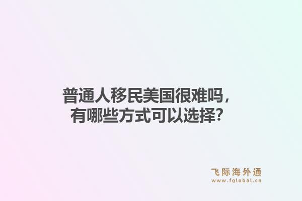 普通人移民美国很难吗，有哪些方式可以选择？1.jpg