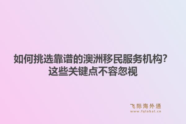 如何挑选靠谱的澳洲移民服务机构？这些关键点不容忽视1.jpg