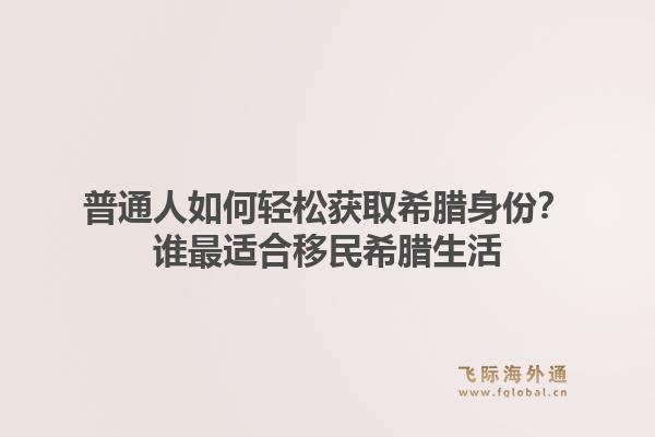 普通人如何轻松获取希腊身份？谁最适合移民希腊生活1.jpg