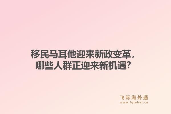 移民马耳他迎来新政变革，哪些人群正迎来新机遇？
