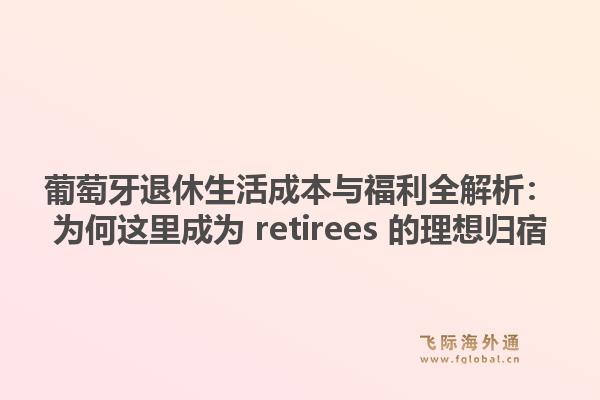 葡萄牙退休生活成本与福利全解析:为何这里成为 retirees 的理想归宿1.jpg