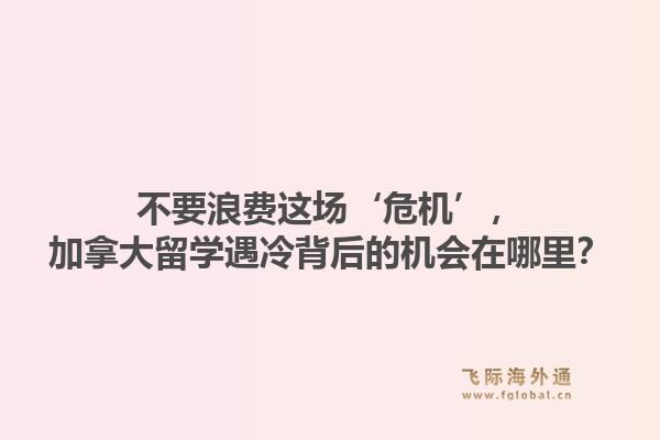 不要浪费这场‘危机’,加拿大留学遇冷背后的机会在哪里?1.jpg