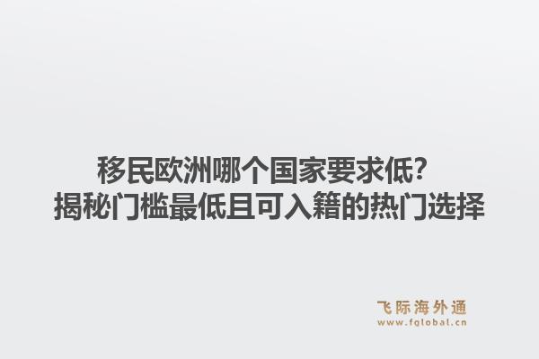 移民欧洲哪个国家要求低?揭秘门槛最低且可入籍的热门选择1.jpg