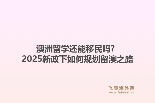 澳洲留学还能移民吗?2025新政下如何规划留澳之路