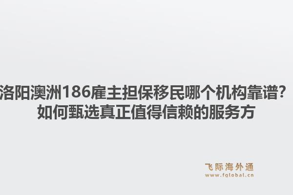 洛阳澳洲186雇主担保移民哪个机构靠谱？如何甄选真正值得信赖的服务方1.jpg