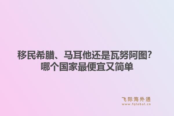 移民希腊、马耳他还是瓦努阿图？哪个国家最便宜又简单