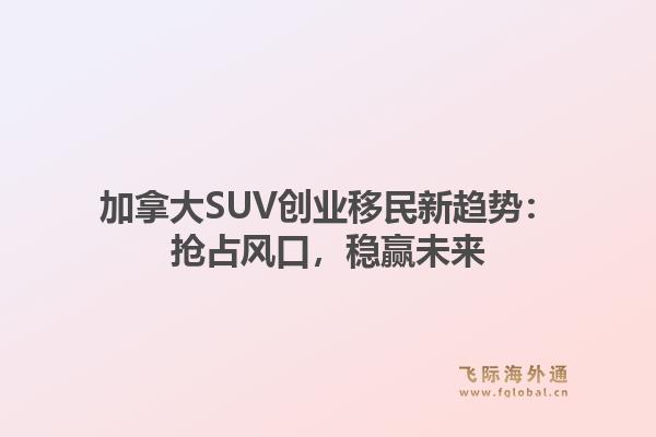 加拿大SUV创业移民新趋势:抢占风口,稳赢未来1.jpg