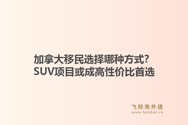 加拿大移民选择哪种方式?SUV项目或成高性价比首选1.jpg