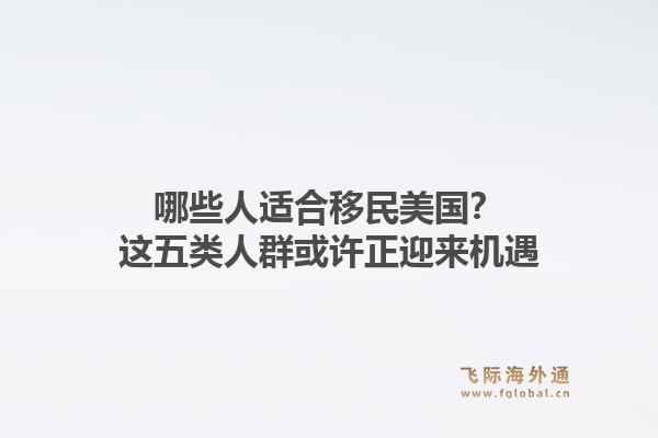 哪些人适合移民美国？这五类人群或许正迎来机遇1.jpg