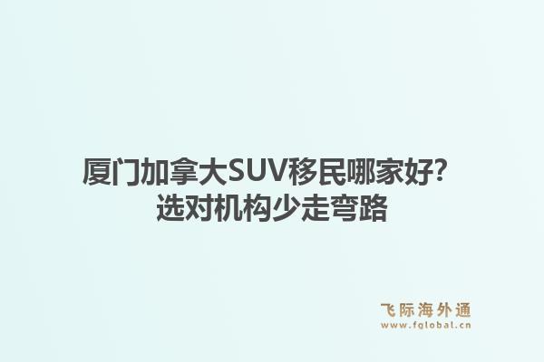厦门加拿大SUV移民哪家好？选对机构少走弯路1.jpg