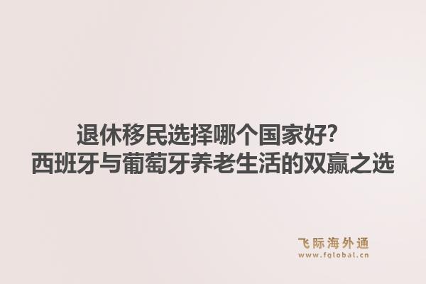退休移民选择哪个国家好？西班牙与葡萄牙养老生活的双赢之选1.jpg