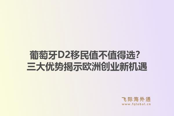 葡萄牙D2移民值不值得选？三大优势揭示欧洲创业新机遇1.jpg