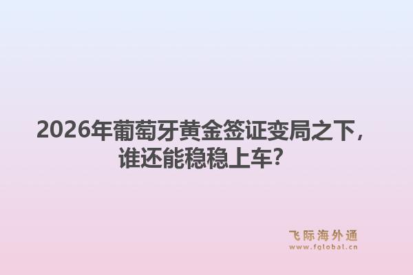2026年葡萄牙黄金签证变局之下，谁还能稳稳上车？1.jpg