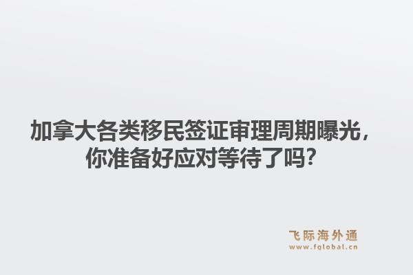 加拿大各类移民签证审理周期曝光，你准备好应对等待了吗？1.jpg