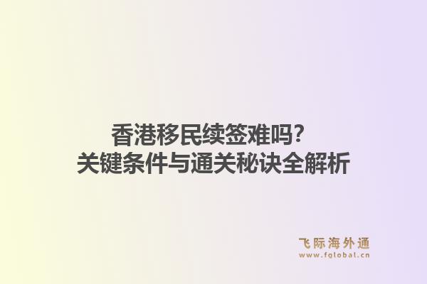 香港移民续签难吗？关键条件与通关秘诀全解析1.jpg