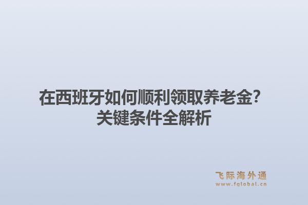在西班牙如何顺利领取养老金？关键条件全解析1.jpg