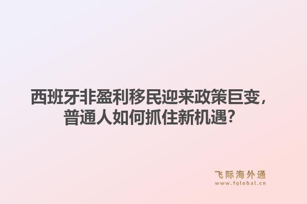 西班牙非盈利移民迎来政策巨变，普通人如何抓住新机遇？1.jpg