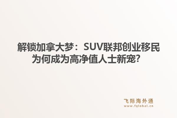 解锁加拿大梦：SUV联邦创业移民为何成为高净值人士新宠？1.jpg