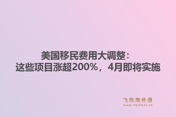 美国移民费用大调整：这些项目涨超200%，4月即将实施1.jpg