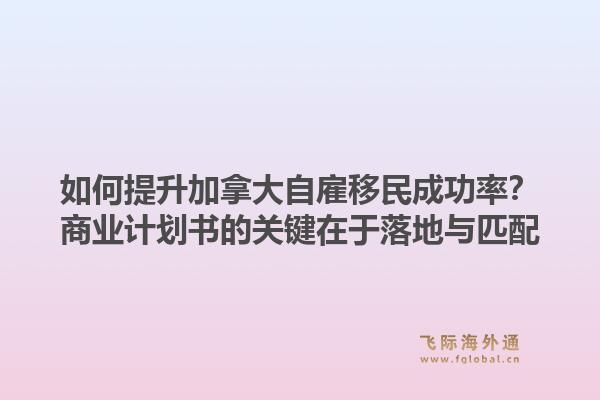 如何提升加拿大自雇移民成功率?商业计划书的关键在于落地与匹配1.jpg