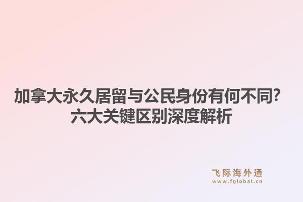 加拿大永久居留与公民身份有何不同？六大关键区别深度解析1.jpg