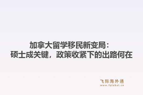加拿大留学移民新变局：硕士成关键，政策收紧下的出路何在