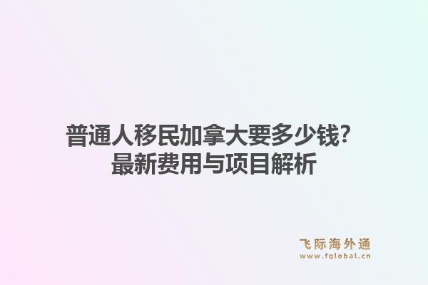 普通人移民加拿大要多少钱？最新费用与项目解析