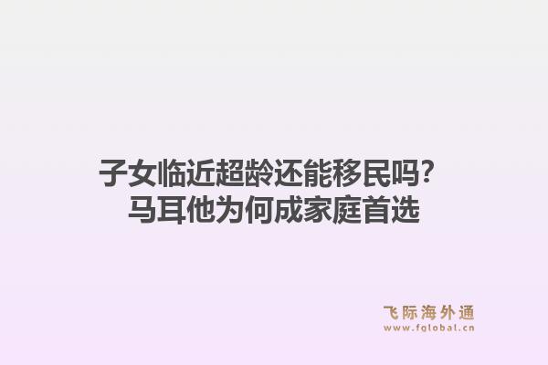 子女临近超龄还能移民吗？马耳他为何成家庭首选