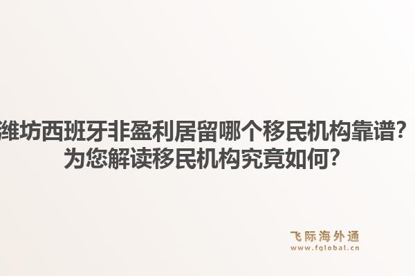 潍坊西班牙非盈利居留哪个移民机构靠谱？为您解读移民机构究竟如何？