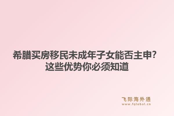 希腊买房移民未成年子女能否主申？这些优势你必须知道