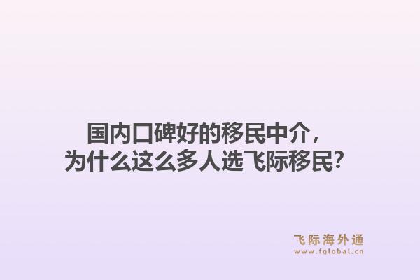 国内口碑好的移民中介，为什么这么多人选飞际移民？