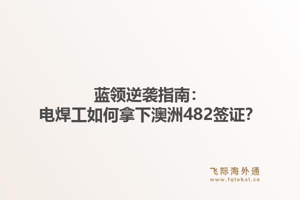 蓝领逆袭指南：电焊工如何拿下澳洲482签证？