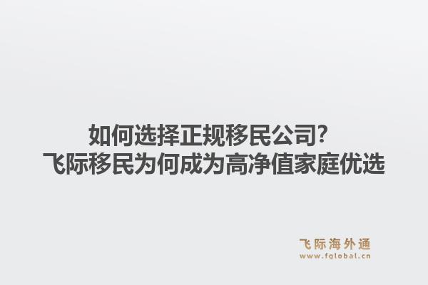 如何选择正规移民公司?飞际移民为何成为高净值家庭优选1.jpg