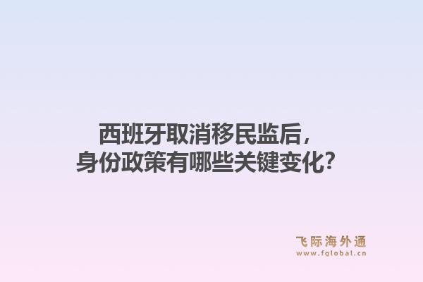 西班牙取消移民监后,身份政策有哪些关键变化?1.jpg