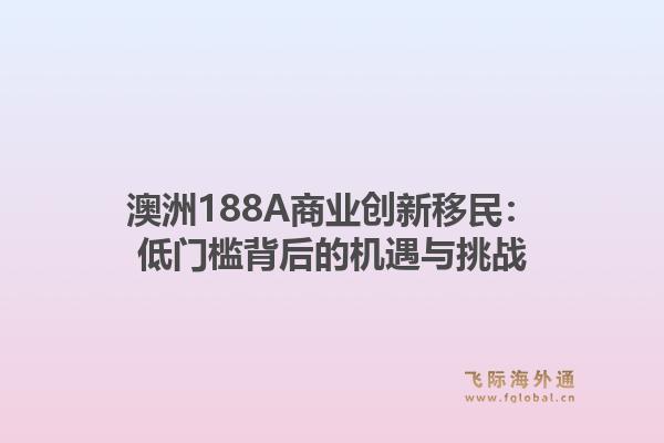 澳洲188A商业创新移民:低门槛背后的机遇与挑战1.jpg