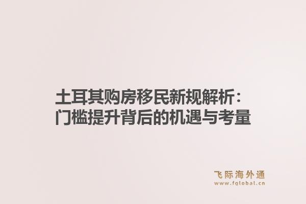 土耳其购房移民新规解析:门槛提升背后的机遇与考量1.jpg